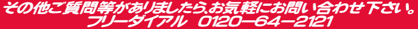 その他ご質問等がありましたら、お気軽にお問い合わせ下さい。 フリーダイアル 0120−64−2121